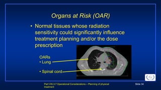 Part VIII.3.7 Operational Considerations – Planning of physical
treatment
Slide 34
Organs at Risk (OAR)
• Normal tissues whose radiation
sensitivity could significantly influence
treatment planning and/or the dose
prescription
OARs
• Lung
• Spinal cord
 