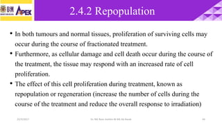 22/3/2017 Dr. Nik Noor Ashikin Bt Nik Ab Razak 44
• In both tumours and normal tissues, proliferation of surviving cells may
occur during the course of fractionated treatment.
• Furthermore, as cellular damage and cell death occur during the course of
the treatment, the tissue may respond with an increased rate of cell
proliferation.
• The effect of this cell proliferation during treatment, known as
repopulation or regeneration (increase the number of cells during the
course of the treatment and reduce the overall response to irradiation)
2.4.2 Repopulation
 