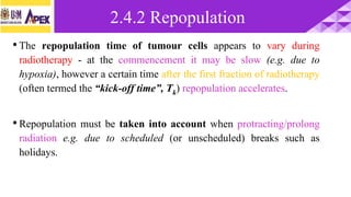 •The repopulation time of tumour cells appears to vary during
radiotherapy - at the commencement it may be slow (e.g. due to
hypoxia), however a certain time after the first fraction of radiotherapy
(often termed the “kick-off time”, Tk) repopulation accelerates.
•Repopulation must be taken into account when protracting/prolong
radiation e.g. due to scheduled (or unscheduled) breaks such as
holidays.
2.4.2 Repopulation
 