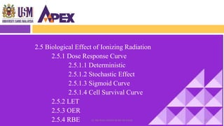 2.5 Biological Effect of Ionizing Radiation
2.5.1 Dose Response Curve
2.5.1.1 Deterministic
2.5.1.2 Stochastic Effect
2.5.1.3 Sigmoid Curve
2.5.1.4 Cell Survival Curve
2.5.2 LET
2.5.3 OER
2.5.4 RBE 62Dr. Nik Noor Ashikin Bt Nik Ab Razak
 