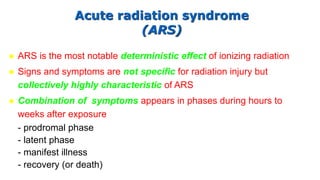 Acute radiation syndrome
(ARS)
 ARS is the most notable deterministic effect of ionizing radiation
 Signs and symptoms are not specific for radiation injury but
collectively highly characteristic of ARS
 Combination of symptoms appears in phases during hours to
weeks after exposure
- prodromal phase
- latent phase
- manifest illness
- recovery (or death)
 