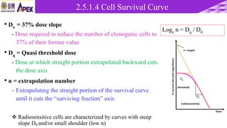 • Do = 37% dose slope
- Dose required to reduce the number of clonogenic cells to
37% of their former value
• Dq = Quasi threshold dose
- Dose at which straight portion extrapolated backward cuts
the dose axis
• n = extrapolation number
- Extrapolating the straight portion of the survival curve
until it cuts the “surviving fraction” axis
 Radiosensitive cells are characterized by curves with steep
slope D0 and/or small shoulder (low n)
Loge n = Dq / D0
%survivalcells(semilogarithmic)
Dose
n = targets
Dq
D0
(threshold)
(radiosensitivity)
2.5.1.4 Cell Survival Curve
 
