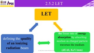 2.5.2 LET
9722/3/2017 Dr. Nik Noor Ashikin Bt Nik Ab Razak
LET
the linear rate of energy
absorption by absorbing
medium as charged particle
traverses the medium
(dE/dl, KeV/mm)
defining the quality
of an ionizing
radiation beam
 