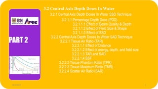3.2 Central Axis Depth Doses In Water
3.2.1 Central Axis Depth Doses In Water SSD Technique
3.2.1.1 Percentage Depth Dose (PDD)
3.2.1.1.1 Effect of Beam Quality & Depth
3.2.1.1.2 Effect of Field Size & Shape
3.2.1.1.3 Effect of SSD
3.2.2 Central Axis Depth Doses In Water SAD Technique
3.2.2.1 Tissue Air Ratio (TAR)
3.2.2.1.1 Effect of Distance
3.2.2.1.2 Effect of energy, depth, and field size
3.2.2.1.3 TAR and SAD
3.2.2.1.4 BSF
3.2.2.2 Tissue Phantom Ratio (TPR)
3.2.2.3 Tissue Maximum Ratio (TMR)
3.2.2.4 Scatter Air Ratio (SAR)
PART 2
28/1/2018 1
 