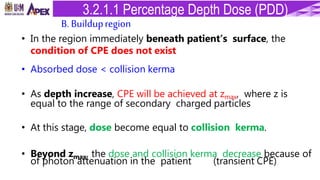 • In the region immediately beneath patient’s surface, the
condition of CPE does not exist
• Absorbed dose < collision kerma
• As depth increase, CPE will be achieved at zmax, where z is
equal to the range of secondary charged particles
• At this stage, dose become equal to collision kerma.
• Beyond zmax, the dose and collision kerma decrease because of
of photon attenuation in the patient (transient CPE)
B. Buildupregion
3.2.1.1 Percentage Depth Dose (PDD)
 