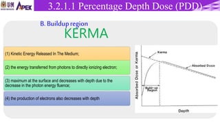 (1) Kinetic Energy Released In The Medium;
(2) the energy transferred from photons to directly ionizing electron;
(3) maximum at the surface and decreases with depth due to the
decrease in the photon energy fluence;
(4) the production of electrons also decreases with depth
KERMA
3.1.3 Percentage Depth Dose (PDD)3.2.1.1 Percentage Depth Dose (PDD)
B. Buildupregion
 