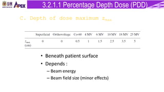 C. Depth of dose maximum zmax
• Beneath patient surface
• Depends :
– Beam energy
– Beam field size (minor effects)
3.2.1.1 Percentage Depth Dose (PDD)
 