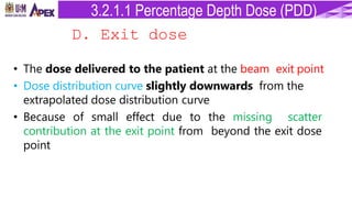 D. Exit dose
• The dose delivered to the patient at the beam exit point
• Dose distribution curve slightly downwards from the
extrapolated dose distribution curve
• Because of small effect due to the missing scatter
contribution at the exit point from beyond the exit dose
point
3.2.1.1 Percentage Depth Dose (PDD)
 