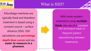 28/1/2018 Dr. Nik Noor Ashikin Bt Nik Ab Razak 4
What is SSD?
Kilovoltage machines are
typically fixed and therefore
treatment is based using a
constant source – surface
distance (SSD). SSD
calculations use percentage
depth dose curves and are
easier to measure in a
phantom.
With more modern
treatments using multiple
fields, the use of a constant
SSD technique leads to
frequent patient
repositioning between
treatments.
 