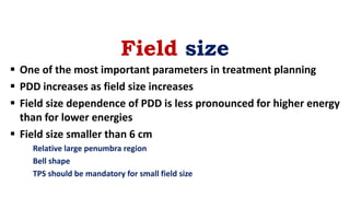 Field size
 One of the most important parameters in treatment planning
 PDD increases as field size increases
 Field size dependence of PDD is less pronounced for higher energy
than for lower energies
 Field size smaller than 6 cm
Relative large penumbra region
Bell shape
TPS should be mandatory for small field size
 