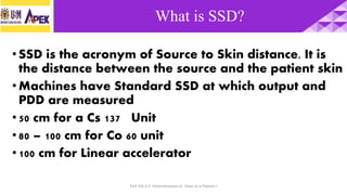 Part VIII.3.5 Determination of Dose to a Patient-I Slide 5
•SSD is the acronym of Source to Skin distance. It is
the distance between the source and the patient skin
•Machines have Standard SSD at which output and
PDD are measured
•50 cm for a Cs 137 Unit
•80 – 100 cm for Co 60 unit
•100 cm for Linear accelerator
What is SSD?
 