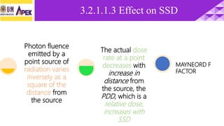 3.2.1.1.3 Effect on SSD
Photon fluence
emitted by a
point source of
radiation varies
inversely as a
square of the
distance from
the source
The actual dose
rate at a point
decreases with
increase in
distance from
the source, the
PDD, which is a
relative dose,
increases with
SSD
MAYNEORD F
FACTOR
 