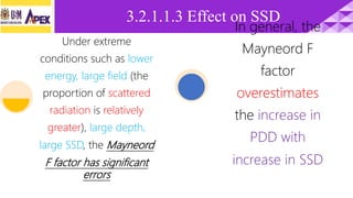 3.2.1.1.3 Effect on SSD
Under extreme
conditions such as lower
energy, large field (the
proportion of scattered
radiation is relatively
greater), large depth,
large SSD, the Mayneord
F factor has significant
errors
In general, the
Mayneord F
factor
overestimates
the increase in
PDD with
increase in SSD
 