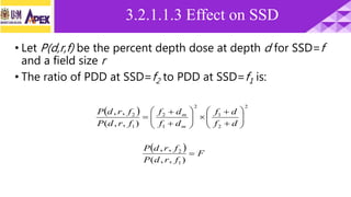 • Let P(d,r,f) be the percent depth dose at depth d for SSD=f
and a field size r
• The ratio of PDD at SSD=f2 to PDD at SSD=f1 is:
 
2
2
1
2
1
2
1
2
),,(
,,

















df
df
df
df
frdP
frdP
m
m
  F
frdP
frdP

),,(
,,
1
2
3.2.1.1.3 Effect on SSD
 