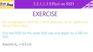 EXERCISE
For Co-60 beam, PDD for a 15x15 field size, 10 cm depth and
80 cm SSD is 58.4.
Find the PDD for the same field size and depth for a 100 cm
SSD.
Assume dm = 0.5 cm
3.2.1.1.3 Effect on SSD
 