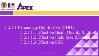 28/1/2018 Dr. Nik Noor Ashikin Bt Nik Ab Razak 8
3.2.1.1 Percentage Depth Dose (PDD)
3.2.1.1.1 Effect on Beam Quality & Depth
3.2.1.1.2 Effect on Field Size & Shape
3.2.1.1.3 Effect on SSD
 