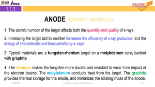 2.1.1 Target Material
1527/8/2018 Dr. Nik Noor Ashikin Bt Nik Ab Razak
1. The atomic number of the target affects both the quantity and quality of x-rays
2. Increasing the target atomic number increases the efficiency of x-ray production and the
energy of characteristic and bremsstrahlung x- rays
3. Typical materials are a tungsten-rhenium target on a molybdenum core, backed
with graphite
4. The rhenium makes the tungsten more ductile and resistant to wear from impact of
the electron beams. The molybdenum conducts heat from the target. The graphite
provides thermal storage for the anode, and minimizes the rotating mass of the anode.
1.1.1
ANODE: TARGET MATERIAL
 