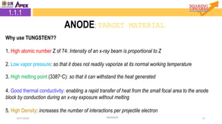 8/27/2018 17
2.2.1 Target Material
NNANAR
2.1.1 Target Material
1.1.1
ANODE: TARGET MATERIAL
Why use TUNGSTEN??
1. High atomic number Z of 74: Intensity of an x-ray beam is proportional to Z
2. Low vapor pressure: so that it does not readily vaporize at its normal working temperature
3. High melting point (3387°C): so that it can withstand the heat generated
4. Good thermal conductivity: enabling a rapid transfer of heat from the small focal area to the anode
block by conduction during an x-ray exposure without melting
5. High Density: increases the number of interactions per projectile electron
 