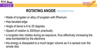 • Made of tungsten or alloy of tungsten with Rhenium.
• Has beveled edge
• Angle of bevel is 6 to 20 degrees
• Speed of rotation is 3000rpm practically
• a tungsten disc rotates during an exposure, thus effectively increasing the
area bombarded by the electrons
• the energy is dissipated to a much larger volume as it is spread over the
anode disc
2.1.2.2 Rotating Anode1.1.2.2
ROTATING ANODE: PROPERTIES
 