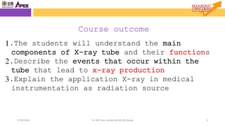 Objective
327/8/2018 Dr. Nik Noor Ashikin Bt Nik Ab Razak
1.The students will understand the main
components of X-ray tube and their functions
2.Describe the events that occur within the
tube that lead to x-ray production
3.Explain the application X-ray in medical
instrumentation as radiation source
Course outcome
 