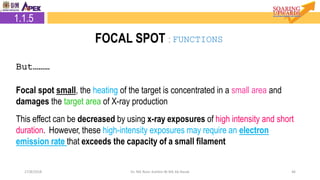 4627/8/2018 Dr. Nik Noor Ashikin Bt Nik Ab Razak
2.1.5 Focal Spot
But………
Focal spot small, the heating of the target is concentrated in a small area and
damages the target area of X-ray production
This effect can be decreased by using x-ray exposures of high intensity and short
duration. However, these high-intensity exposures may require an electron
emission rate that exceeds the capacity of a small filament
1.1.5
FOCAL SPOT : FUNCTIONS
 