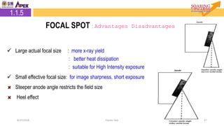 8/27/2018 Footer Text 47
 Large actual focal size : more x-ray yield
: better heat dissipation
: suitable for High Intensity exposure
 Small effective focal size: for image sharpness, short exposure
Steeper anode angle restricts the field size
Heel effect
2.1.5 Focal Spot1.1.5
FOCAL SPOT : Advantages Disadvantages
 