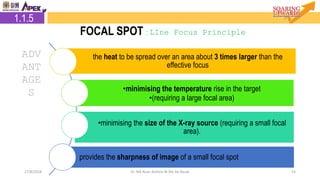 5427/8/2018 Dr. Nik Noor Ashikin Bt Nik Ab Razak
ADV
ANT
AGE
S
the heat to be spread over an area about 3 times larger than the
effective focus
•minimising the temperature rise in the target
•(requiring a large focal area)
•minimising the size of the X-ray source (requiring a small focal
area).
provides the sharpness of image of a small focal spot
1.1.5
FOCAL SPOT : LIne Focus Principle
 