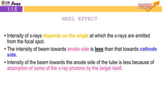 • Intensity of x-rays depends on the angle at which the x-rays are emitted
from the focal spot.
• The intensity of beam towards anode side is less than that towards cathode
side.
• Intensity of the beam towards the anode side of the tube is less because of
absorption of some of the x-ray photons by the target itself.
1.1.6
HEEL EFFECT
 