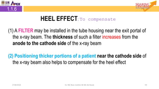 2.1.6 Heel Effect
5927/8/2018 Dr. Nik Noor Ashikin Bt Nik Ab Razak
(1) A FILTER may be installed in the tube housing near the exit portal of
the x-ray beam. The thickness of such a filter increases from the
anode to the cathode side of the x-ray beam
(2) Positioning thicker portions of a patient near the cathode side of
the x-ray beam also helps to compensate for the heel effect
1.1.6
HEEL EFFECT: To compensate
 