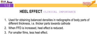 1. Used for obtaining balanced densities in radiographs of body parts of
different thickness, i.e. thicker parts towards cathode
2. When FFD is increased, heel effect is reduced.
3. For smaller films, less heel effect.
1.1.6
HEEL EFFECT: CLINICAL IMPORTANCE
 