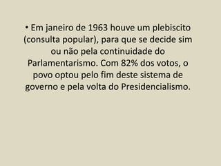 • Em janeiro de 1963 houve um plebiscito
(consulta popular), para que se decide sim
ou não pela continuidade do
Parlamentarismo. Com 82% dos votos, o
povo optou pelo fim deste sistema de
governo e pela volta do Presidencialismo.
 