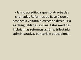 • Jango acreditava que só através das
chamadas Reformas de Base é que a
economia voltaria a crescer e diminuiria
as desigualdades sociais. Estas medidas
incluíam as reformas agrária, tributária,
administrativa, bancária e educacional.
 