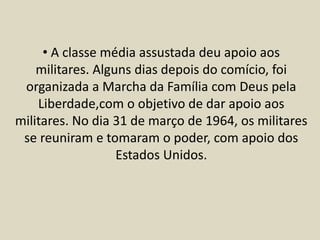 • A classe média assustada deu apoio aos
militares. Alguns dias depois do comício, foi
organizada a Marcha da Família com Deus pela
Liberdade,com o objetivo de dar apoio aos
militares. No dia 31 de março de 1964, os militares
se reuniram e tomaram o poder, com apoio dos
Estados Unidos.
 