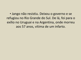 • Jango não resistiu. Deixou o governo e se
refugiou no Rio Grande do Sul. De lá, foi para o
exílio no Uruguai e na Argentina, onde morreu
aos 57 anos, vítima de um infarto.
 