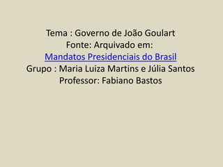 Tema : Governo de João Goulart
Fonte: Arquivado em:
Mandatos Presidenciais do Brasil
Grupo : Maria Luiza Martins e Júlia Santos
Professor: Fabiano Bastos
 