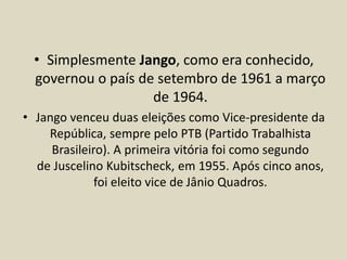 • Simplesmente Jango, como era conhecido,
governou o país de setembro de 1961 a março
de 1964.
• Jango venceu duas eleições como Vice-presidente da
República, sempre pelo PTB (Partido Trabalhista
Brasileiro). A primeira vitória foi como segundo
de Juscelino Kubitscheck, em 1955. Após cinco anos,
foi eleito vice de Jânio Quadros.
 