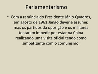 • Com a renúncia do Presidente Jânio Quadros,
em agosto de 1961,Jango deveria assumir,
mas os partidos da oposição e os militares
tentaram impedir por estar na China
realizando uma visita oficial tendo como
simpatizante com o comunismo.
Parlamentarismo
 