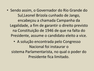 • Sendo assim, o Governador do Rio Grande do
Sul,Leonel Brizola cunhado de Jango,
encabeçou a chamada Campanha da
Legalidade, a fim de garantir o direito previsto
na Constituição de 1946 de que na falta do
Presidente, assume o candidato eleito a vice.
• A solução encontrada pelo Congresso
Nacional foi instaurar o
sistema Parlamentarista, no qual o poder do
Presidente fica limitado.
 