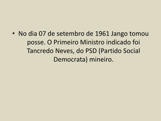 • No dia 07 de setembro de 1961 Jango tomou
posse. O Primeiro Ministro indicado foi
Tancredo Neves, do PSD (Partido Social
Democrata) mineiro.
 