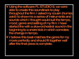 Using the software FL STUDIO 9, we were able to create this soundtrack to play throughout the film. I asked my cousin (humza zaidi) to show me a series of instruments and sounds which I thought would suit the tempo, mood, genre and setting of my film. I have started the with a slow orchestral sound in the beginning to a snare kick in which connotes the change in tempo. I believe this beat matches the genre for my movie perfectly and should fit together well after the final piece is complete. 