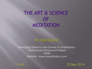 THE ART & SCIENCE 
OF 
MEDITATION 
Mr. Ajay Kapoor 
Managing Director and Owner of Zmeditation, 
Dharamsala,Himachal Pradesh 
INDIA 
Website : www.zmeditation.com 
India 25 Sep 2014 
 