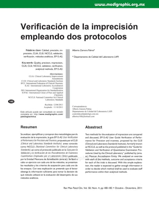 Rev Mex Patol Clin, Vol. 58, Núm. 4, pp 180-185 • Octubre - Diciembre, 2011
180
www.medigraphic.org.mx
Palabras clave: Calidad, precisión, im-
precisión, CLIA, CLSI, NCCLS, validación,
verificación, métodos analíticos, EP15-A2.
Key words: Quality, precision, imprecision,
CLIA, CLSI, NCCLS, validation, verification,
analytical methods, EP15-A2.
Abreviaciones:
CLIA: Clinical Laboratory Improvement
Amendments
CLSI: Clinical and Laboratory Standards Institute
IFCC: International Federation of Clinical Chemistry
ILAC: International Laboratory Accreditation
Cooperation
ISO: International Organization for Standardization
IUPAC: International Union of Pure and Applied
Chemistry
NCCLS: National Committee for Clinical
Laboratory Standards
Recibido: 12/08/2011
Aceptado: 11/10/2011
Este artículo puede ser consultado en versión
completa en: http://www.medigraphic.com/
patologiaclinica
Alberto Zamora Palma*
* Departamento de Calidad del Laboratorio LAPI
Correspondencia:
Alberto Zamora Palma
Departamento de Calidad del Laboratorio LAPI
controldecalidad@lapi.com.mx
albertoz100@hotmail.com
Veriﬁcación de la imprecisión
empleando dos protocolos
Resumen
Se analizan, ejemplifican y comparan dos metodologías para la
evaluación de la imprecisión, la guía EP15-A2 User Verification
of Performance for Precision and Trueness, propuesta por el CLSI
(Clinical and Laboratory Standards Institute), antes conocido
como NCCLS (National Committee for Clinical Laboratory
Standards), así como el protocolo publicado en la Guía para la
Validación y la Verificación de los Procedimientos de Exámenes
Cuantitativos Empleados por el Laboratorio Clínico publicado
por la Entidad Mexicana de Acreditación (ema.ac). Se llevó a
cabo un ejercicio con cada uno de los métodos, se presentan
los resultados y los criterios de aceptación para cada uno de
los ensayos. Con esta explicación se pretende que el lector
obtenga la información suficiente para tomar la decisión de
qué método utilizará en la evaluación del desempeño de sus
métodos analíticos.
Abastract
Two methods for the evaluation of imprecision are compared
and discussed, EP15-A2 User Guide Verification of Perfor-
mance for Precision and trueness, proposed by the CLSI
(Clinical and Laboratory Standards Institute), formerly known
as NCCLS, as well as the protocol published in the “Guide for
Validation and Verification of Quantitative Examination Pro-
cedures Used by the Clinical Laboratory” published by (ema.
ac) Mexican Accreditation Entity. We analyzed an exercise
with each of the methods, outcome and acceptance criteria
for each of the trials is discussed. With this simple explana-
tion, the reader is expected to gather enough information in
order to decide which method shall be used to evaluate staff
performance within their analytical methods.
www.medigraphic.org.mx
 
