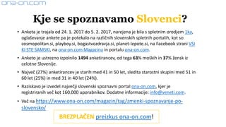 • Anketa je trajala od 24. 1. 2017 do 5. 2. 2017, narejena je bila s spletnim orodjem 1ka,
oglaševanje ankete pa je potekalo na različnih slovenskih spletnih portalih, kot so
cosmopolitan.si, playboy.si, bogastvozdravja.si, planet-lepote.si, na Facebook strani VSI
KI STE SAMSKI, na ona-on.com Magazinu in portalu ona-on.com.
• Anketo je ustrezno izpolnilo 1494 anketirancev, od tega 63% moških in 37% žensk iz
celotne Slovenije.
• Največ (27%) anketirancev je starih med 41 in 50 let, sledita starostni skupini med 51 in
60 let (25%) in med 31 in 40 let (24%).
• Raziskavo je izvedel največji slovenski spoznavni portal ona-on.com, kjer je
registriranih več kot 160.000 uporabnikov. Dodatne informacije: info@veneti.com.
• Več na https://www.ona-on.com/magazin/tag/zmenki-spoznavanje-po-
slovensko/
Kje se spoznavamo Slovenci?
BREZPLAČEN preizkus ona-on.com!
 