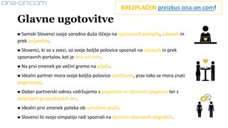 Glavne ugotovitve
❤ Samski Slovenci svojo sorodno dušo iščejo na spoznavnih portalih, zabavah in
prek prijateljev.
❤ Slovenci, ki so v zvezi, so svoje boljše polovice spoznali na zabavah in prek
spoznavnih portalov, kot je ona-on.com.
❤ Na prvi zmenek po večini gremo na pijačo.
❤ Idealni partner mora svojo boljšo polovico spoštovati, prav tako se mora znati
pogovarjati.
❤ Dober partnerski odnos vzdržujemo s pogostimi in iskrenimi pogovori ter z
deljenjem gospodinjskih del.
❤ Idealni prvi zmenek poteka ob sproščeni pijači.
❤ Slovenci bi svojo simpatijo radi spoznali na športno obarvanih dogodkih.
BREZPLAČEN preizkus ona-on.com!
 