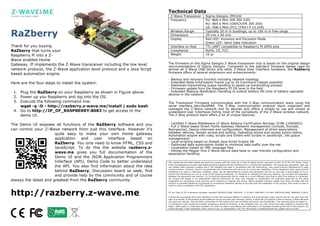 Technical Data
                                                                              Z-Wave Transceiver                  Sigma Designs ZM3102
                                                                              Frequency                           EU: 868.4 MHz (EN 300 220)
                                                                                                                  RU: 869.0 MHz (GKRCh/EN 300 200)
                                                                                                                  US: 908.4 MHz (FCC CFR47 P 15.249)

RaZberry                                                                      Wireless Range
                                                                              Dimensions
                                                                              Display
                                                                                                                  Typically 20 m in buildings, up to 100 m in free range
                                                                                                                  20 mm x 40 mm
                                                                                                                  Red LED: Inclusion and Exclusion Mode
                                                                                                                  Green LED: Send Data Indication
Thank for you buying                                                          Interface to Host                   TTL UART compatible to Raspberry PI GPIO pins
RaZberry that turns your                                                      Compliance                          RoHS, CE, FCC
Raspberry Pi into a Z-                                                        Weight                              16 gr
Wave enabled Home
Gateway. If implements the Z-Wave transceiver including the low level       The firmware on the Sigma Designs Z-Wave transceiver chip is based on the original design
                                                                            recommendations of Sigma Designs. Compared to the standard firmware design used by
network protocol, the Z-Wave application level protocol and a Java Script   almost all Z-Wave USB Sticks and other Z-Wave Host Interface hardware, the RaZberry
based automation engine.                                                    firmware offers of several extensions and enhancements:

                                                                            - Backup and recovery function including network topology
Here are the four steps to install the system:                              - Extended Node Information Frame (up to 20 Command Classes possible)
                                                                            - Optimized transmitting queue handling to speed up transmitting process
                                                                            - Firmware update from the Raspberry PI OS level in the field
 1. Plug the RaZberry on your Raspberry as shown in Figure above.           - Extended Wakeup Notification Handling to extend battery life time of battery operated
                                                                            devices in the network
 2. Power up you Raspberry and log into the OS.
 3. Execute the following command line:                                     The Transceiver Firmware communicates with the Z-Way communication stack using the
    wget -q -O - http://razberry.z-wave.me/install | sudo bash              serial interface /dev/ttyAMA0. The Z-Way communication protocol stack organizes and
                                                                            managed the Z-Wave network and its devices and offers a simple to use and simple to
 4. Go to http://IP_OF_RASPBERRY:8083 to get access to the                  understand User Interfaces hiding most of the complexity of the Z-Wave wireless network.
    demo UI.                                                                The Z-Way protocol stack offers a lot of unique features:


The Demo UI exposes all functions of the RaZberry software and you          - Certified Z-Wave Middleware (Z-Wave Alliance Certification Number ZC08-11040003)
                                                                            - Full Z-Wave based Smart Home Gateway (Network management [Include, Exclude,
can control your Z-Wave network from just this interface. However it’s      Reorganize], Device interview and configuration, Management of direct associations
                       quite easy to make your own Home gateway             between devices, Sensor access and polling, Operating actors and access actors status,
                                                                            Automation engine with rules, scripts and timers with scripts in JavaScript, Job queue
                       application   and   user    interface based    on    management)
                                                                            - Local scripting based on Google Java Script Engine V8
                       RaZberry. You only need to know HTML, CSS and        - Optimized data subscription model to minimize data traffic over the net
                       JavaScript. To do this the website razberry.z-       - Localization based on XML language files
                                                                            - Utilizes the Pepper One Z-Wave device data base or user friendly configuration and
                       wave.me gives you full documentation of the          association handling
                       Demo UI and the JSON Application Programmers
                       Interface (API), Demo Code to better understand      This equipment has been tested and found to comply with the limits for a Class B digital device, pursuant to Part 15 of the FCC Rules. These

                       the API. You also find information about the idea    limits are designed to provide reasonable protection against harmful interference in a residential installation. This equipment generates, uses and
                                                                            can radiate radio frequency energy and if not installed and used in accordance with the instructions, may cause harmful interference to radio

                       behind RaZberry, Discussion board so seek, find
                                                                            communications. However, there is no guarantee that interference will not occur in a particular installation. If this equipment does cause harmful
                                                                            interference to radio or television reception, which can be determined by turning the equipment off and on, the user is encouraged to try to

                       and provide help by the community and of course      correct the interference by one or more of the following measures: (1) Reorient or relocate the receiving antenna. (2) Increase the separation
                                                                            between the equipment and receiver. (3) Connect the equipment into an outlet on a circuit different from that to which the receiver is connected.

always the latest and greatest from the RaZberry community.
                                                                            (4) Consult the dealer or an experienced radio/TV technician for help. Any changes or modification not expressly approved by the party
                                                                            responsible for compliance could void the user's authority to operate the device. Where shielded interface cables have been provided with the
                                                                            product or specified additional components or accessories elsewhere defined to be used with the installation of the product, they must be used in
                                                                            order to ensure compliance with FCC regulations.




http://razberry.z-wave.me                                                   CE for Class B ITE (Following European standard EN55022/1998; EN61000- 3-2/1995; EN61000-3-3/1995, EN55024/1998, EN60950-1/2001)

                                                                            Z-Wave.Me guarantees that every RaZberry is free from physical defects in material and workmanship under normal use for one year from the
                                                                            date of purchase. If the product proves defective during this one-year warranty period, Z-Wave.Me will replace it free of charge. Z-Wave.Me does
                                                                            not issue any refunds. This warranty is extended to the original end user purchase only and is not transferable. This warranty does not apply to :
                                                                            (1) damage to units caused by accident, dropping or abuse in handling, or any negligent use; (2) units which have been subject to unauthorized
                                                                            repair, taken apart, or otherwise modified; (3) units not used in accordance with instruction; (4) damages exceeding the cost of the product; (5)
                                                                            transit damage, initial installation costs, removal cost, or reinstallation cost. For information on additional devices, please visit us online.



       	
  	
  	
  	
  	
     	
  	
  	
  	
     	
  	
  
 