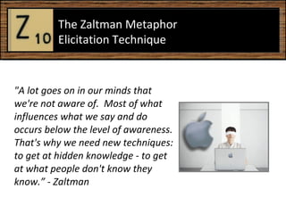 &quot;A lot goes on in our minds that we're not aware of.  Most of what influences what we say and do occurs below the level of awareness. That's why we need new techniques: to get at hidden knowledge - to get at what people don't know they know.” - Zaltman The Zaltman Metaphor Elicitation Technique  