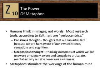 Humans think in images, not words.  Most research tools, according to Zaltman, are “verbocentrics.”  Conscious thought –  thoughts that we can articulate because we are fully aware of our own existence, sensations and cognition.  Unconscious thought –  thinking outcomes of which we are unaware or vaguely aware and struggle to articulate, mental activity outside conscious awareness.  Metaphors stimulate the workings of the human mind.  The Power  Of Metaphor  