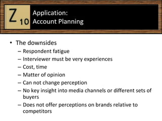 The downsides Respondent fatigue Interviewer must be very experiences  Cost, time Matter of opinion  Can not change perception  No key insight into media channels or different sets of buyers  Does not offer perceptions on brands relative to competitors  Application:  Account Planning  