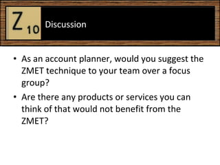 As an account planner, would you suggest the ZMET technique to your team over a focus group? Are there any products or services you can think of that would not benefit from the ZMET?  Discussion  