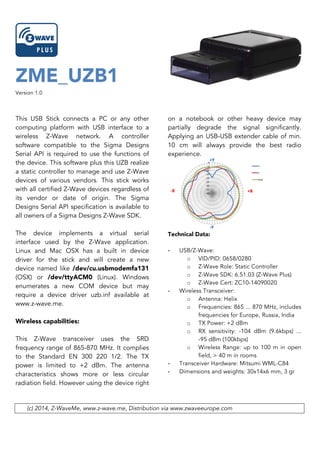 ZME_UZB1
Version 1.0
This USB Stick connects a PC or any other
computing platform with USB interface to a
wireless Z-Wave network. A controller
software compatible to the Sigma Designs
Serial API is required to use the functions of
the device. This software plus this UZB realize
a static controller to manage and use Z-Wave
devices of various vendors. This stick works
with all certified Z-Wave devices regardless of
its vendor or date of origin. The Sigma
Designs Serial API specification is available to
all owners of a Sigma Designs Z-Wave SDK.
The device implements a virtual serial
interface used by the Z-Wave application.
Linux and Mac OSX has a built in device
driver for the stick and will create a new
device named like /dev/cu.usbmodemfa131
(OSX) or /dev/ttyACM0 (Linux). Windows
enumerates a new COM device but may
require a device driver uzb.inf available at
www.z-wave.me.
Wireless capabilities:
This Z-Wave transceiver uses the SRD
frequency range of 865-870 MHz. It complies
to the Standard EN 300 220 1/2. The TX
power is limited to +2 dBm. The antenna
characteristics shows more or less circular
radiation field. However using the device right
on a notebook or other heavy device may
partially degrade the signal significantly.
Applying an USB-USB extender cable of min.
10 cm will always provide the best radio
experience.
Technical Data:
- USB/Z-Wave:
o VID/PID: 0658/0280
o Z-Wave Role: Static Controller
o Z-Wave SDK: 6.51.03 (Z-Wave Plus)
o Z-Wave Cert: ZC10-14090020
- Wireless Transceiver:
o Antenna: Helix
o Frequencies: 865 ... 870 MHz, includes
frequencies for Europe, Russia, India
o TX Power: +2 dBm
o RX sensitivity: -104 dBm (9.6kbps) ...
-95 dBm (100kbps)
o Wireless Range: up to 100 m in open
field, > 40 m in rooms
- Transceiver Hardware: Mitsumi WML-C84
- Dimensions and weights: 30x14x6 mm, 3 gr
(c) 2014, Z-WaveMe, www.z-wave.me, Distribution via www.zwaveeurope.com
 